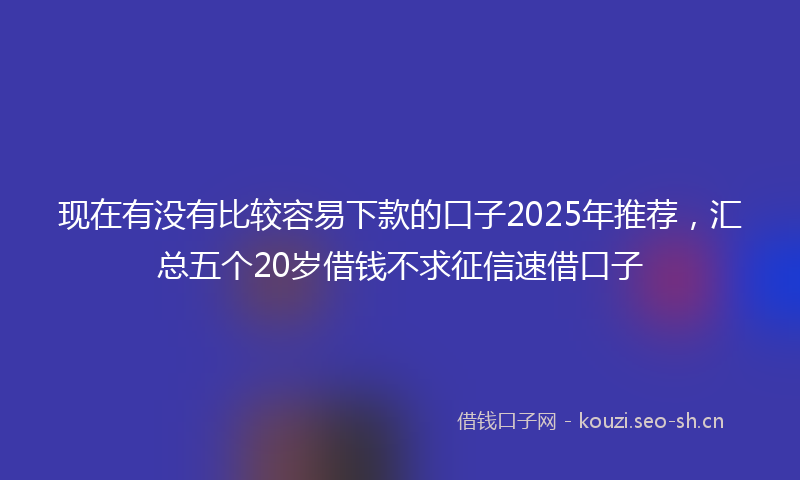 现在有没有比较容易下款的口子2025年推荐，汇总五个20岁借钱不求征信速借口子