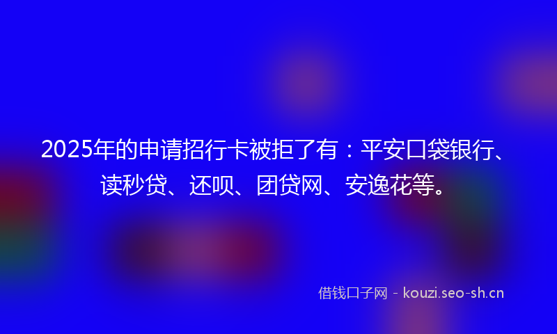 2025年的申请招行卡被拒了有：平安口袋银行、读秒贷、还呗、团贷网、安逸花等。