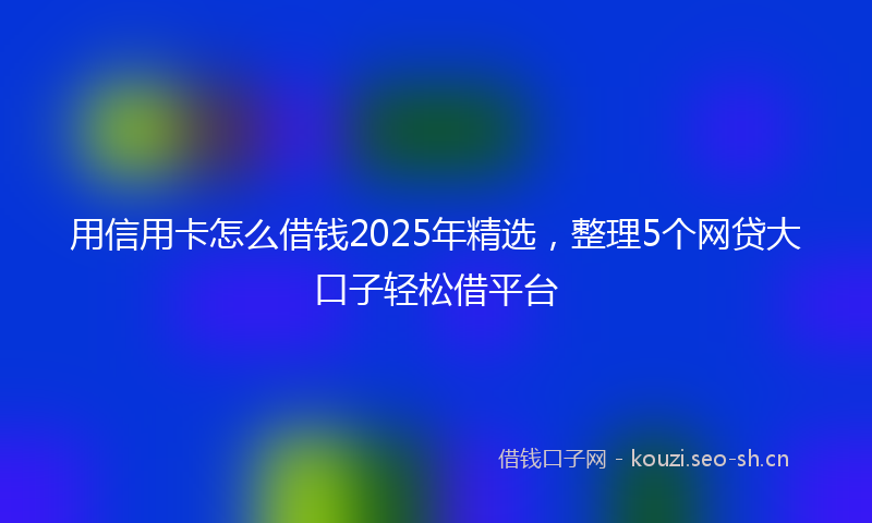 用信用卡怎么借钱2025年精选，整理5个网贷大口子轻松借平台