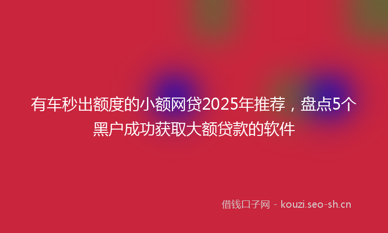 有车秒出额度的小额网贷2025年推荐，盘点5个黑户成功获取大额贷款的软件