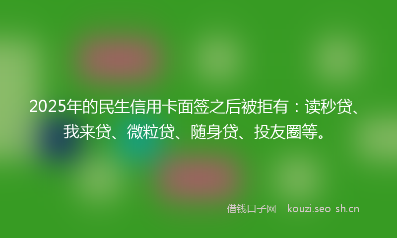 2025年的民生信用卡面签之后被拒有：读秒贷、我来贷、微粒贷、随身贷、投友圈等。