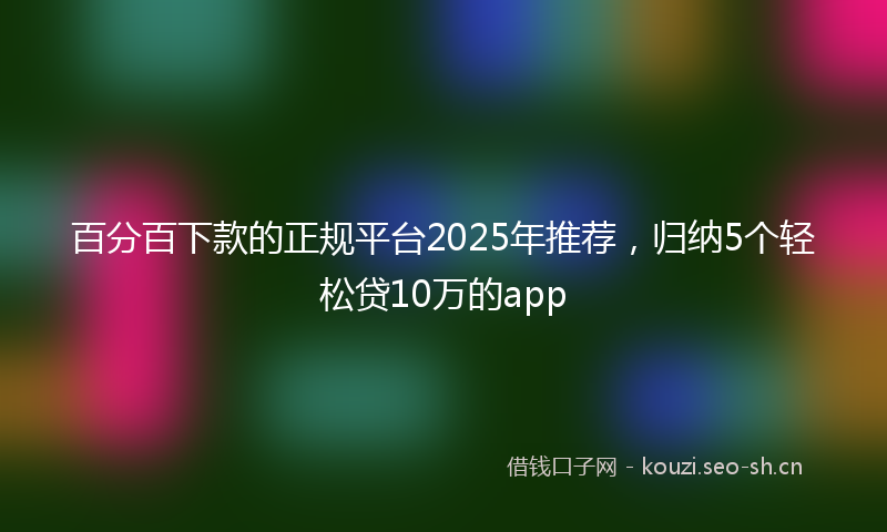 百分百下款的正规平台2025年推荐，归纳5个轻松贷10万的app