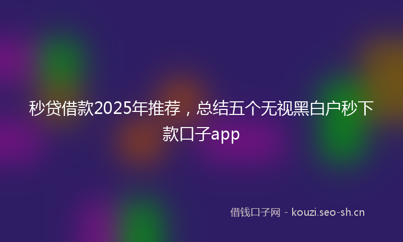 秒贷借款2025年推荐，总结五个无视黑白户秒下款口子app