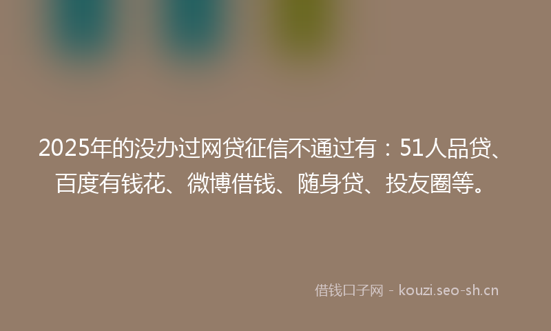 2025年的没办过网贷征信不通过有：51人品贷、百度有钱花、微博借钱、随身贷、投友圈等。