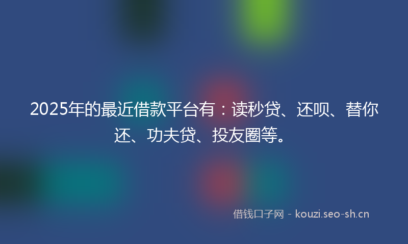 2025年的最近借款平台有：读秒贷、还呗、替你还、功夫贷、投友圈等。