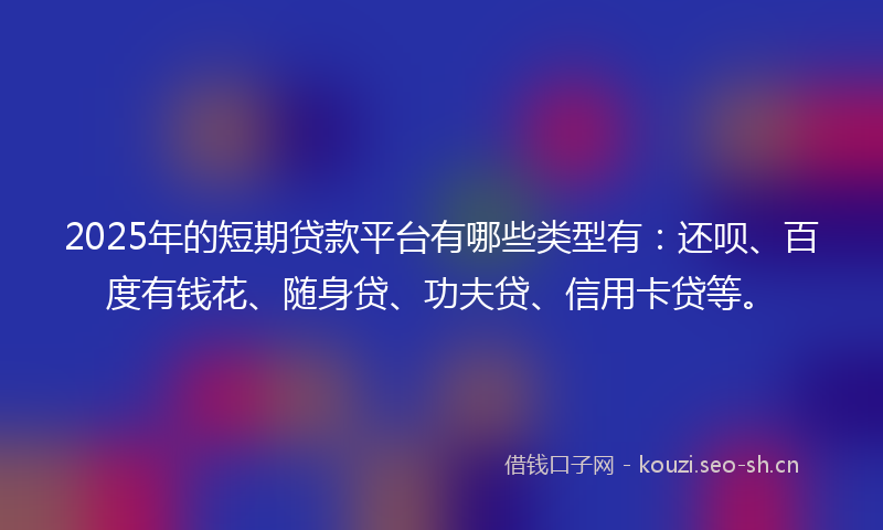 2025年的短期贷款平台有哪些类型有：还呗、百度有钱花、随身贷、功夫贷、信用卡贷等。