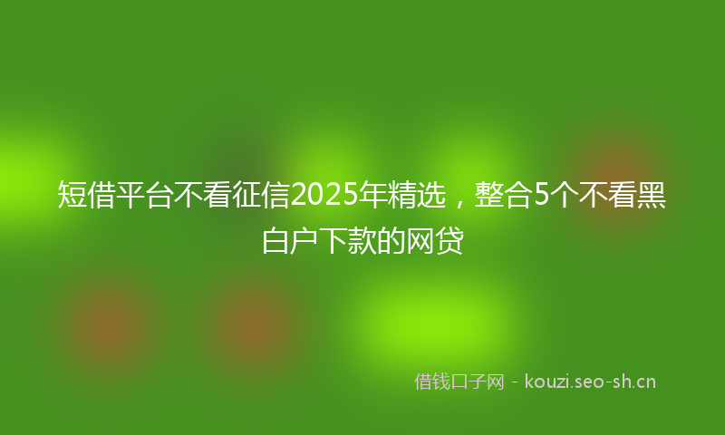 短借平台不看征信2025年精选，整合5个不看黑白户下款的网贷