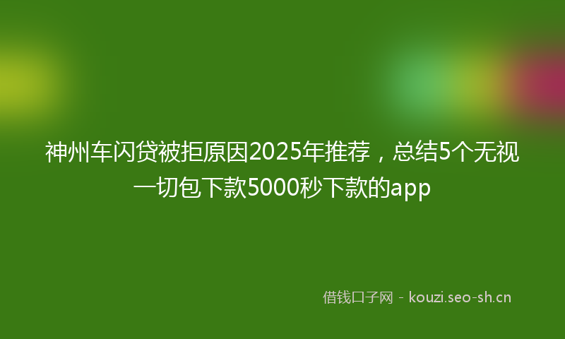 神州车闪贷被拒原因2025年推荐，总结5个无视一切包下款5000秒下款的app