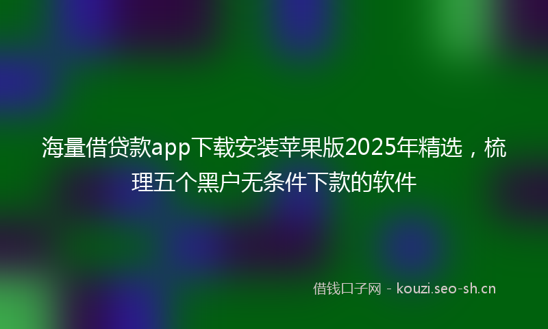 海量借贷款app下载安装苹果版2025年精选，梳理五个黑户无条件下款的软件
