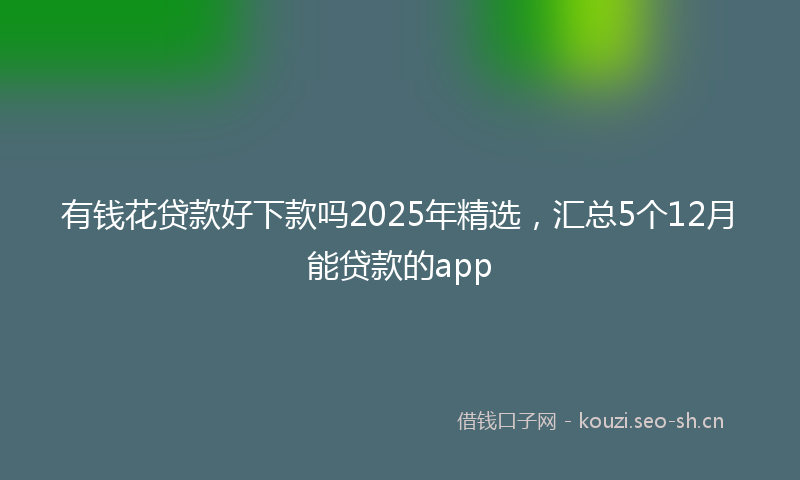 有钱花贷款好下款吗2025年精选，汇总5个12月能贷款的app