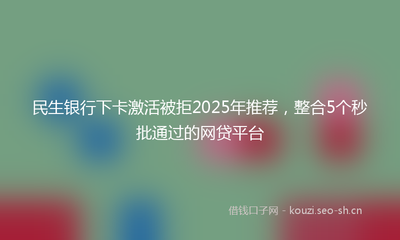 民生银行下卡激活被拒2025年推荐，整合5个秒批通过的网贷平台