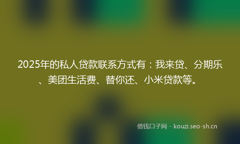 2025年的私人贷款联系方式有：我来贷、分期乐、美团生活费、替你还、小米贷款等。