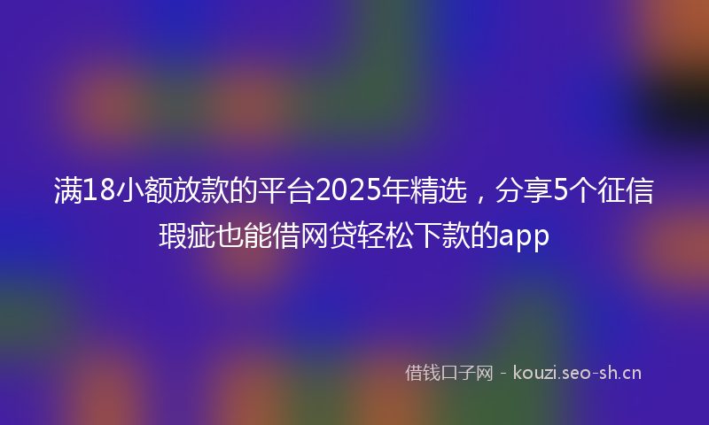 满18小额放款的平台2025年精选，分享5个征信瑕疵也能借网贷轻松下款的app