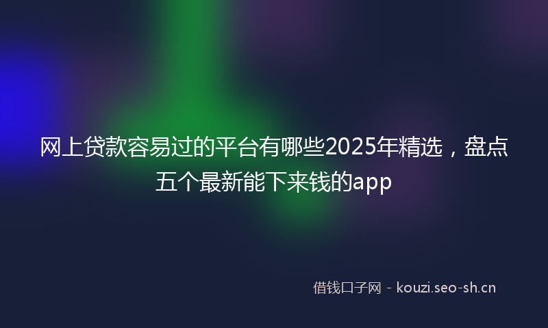 网上贷款容易过的平台有哪些2025年精选，盘点五个最新能下来钱的app
