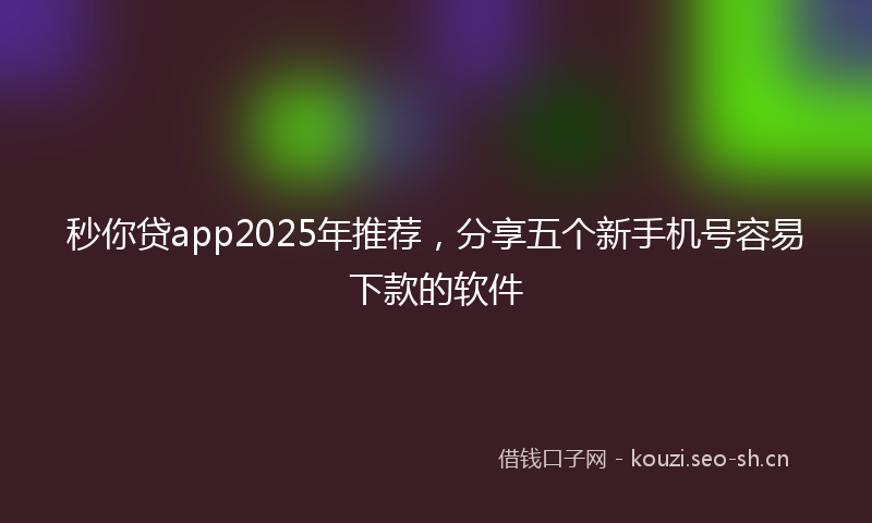 秒你贷app2025年推荐，分享五个新手机号容易下款的软件