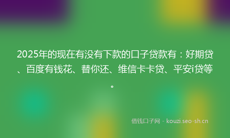 2025年的现在有没有下款的口子贷款有:好期贷、百度有钱花、替你还、维信卡卡贷、平安i贷等。
