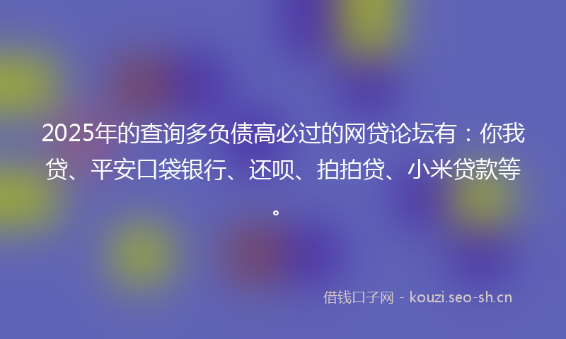 2025年的查询多负债高必过的网贷论坛有：你我贷、平安口袋银行、还呗、拍拍贷、小米贷款等。