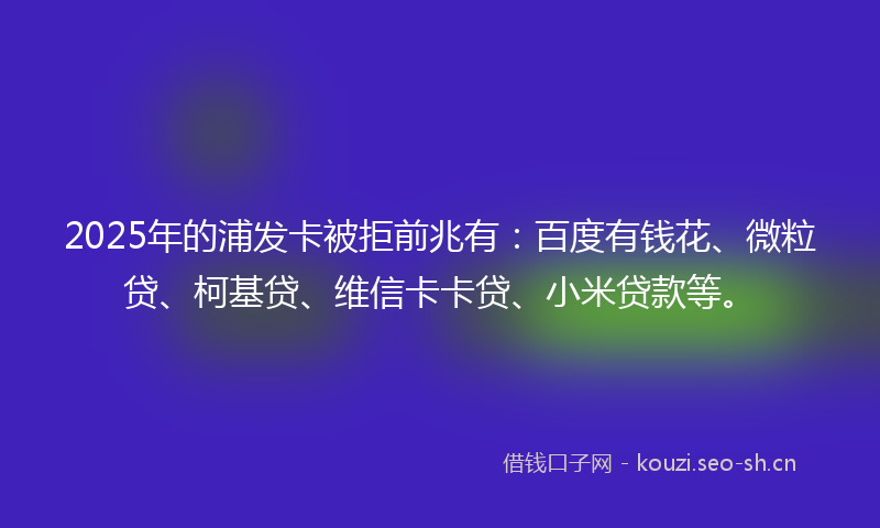 2025年的浦发卡被拒前兆有：百度有钱花、微粒贷、柯基贷、维信卡卡贷、小米贷款等。