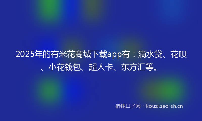 2025年的有米花商城下载app有：滴水贷、花呗、小花钱包、超人卡、东方汇等。