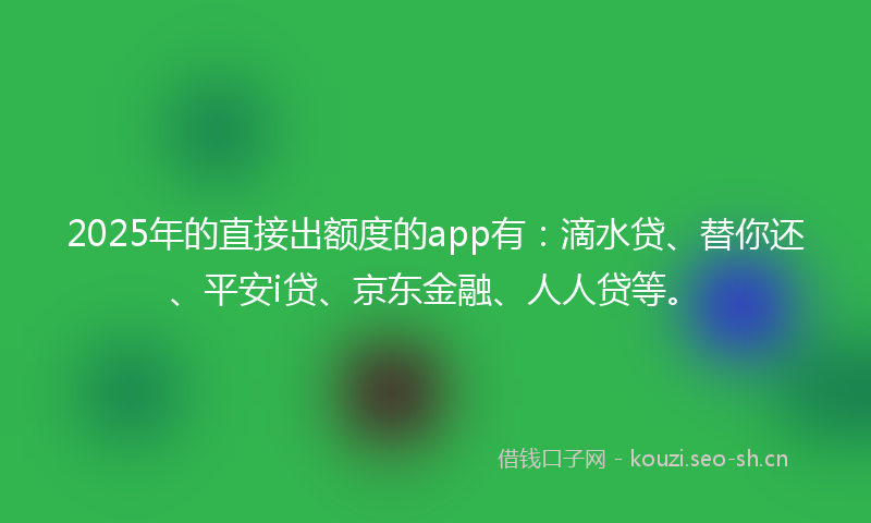 2025年的直接出额度的app有：滴水贷、替你还、平安i贷、京东金融、人人贷等。