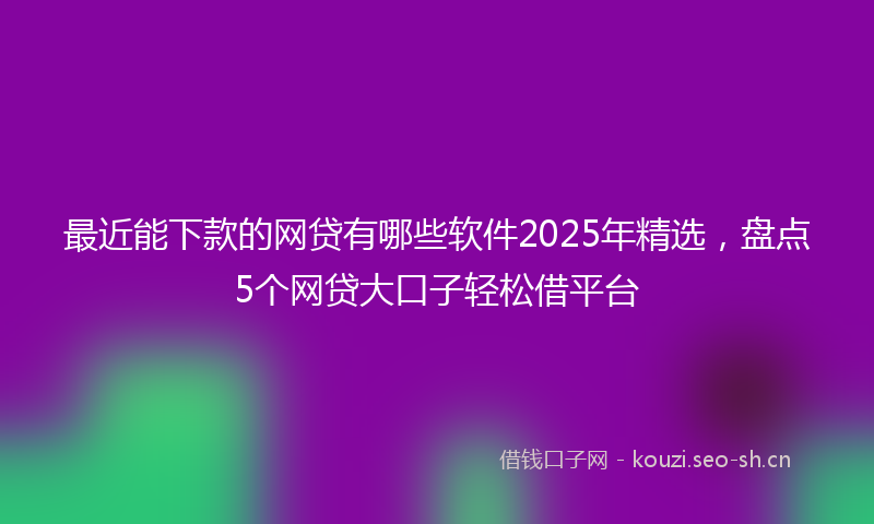 最近能下款的网贷有哪些软件2025年精选，盘点5个网贷大口子轻松借平台