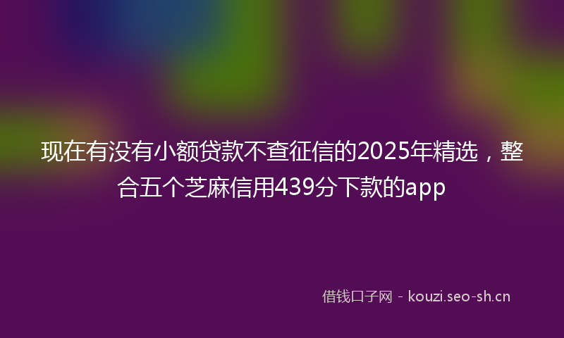 现在有没有小额贷款不查征信的2025年精选，整合五个芝麻信用439分下款的app