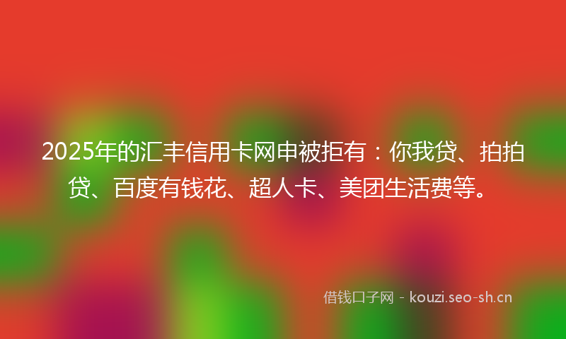 2025年的汇丰信用卡网申被拒有：你我贷、拍拍贷、百度有钱花、超人卡、美团生活费等。