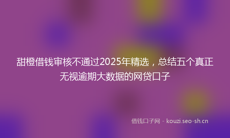 甜橙借钱审核不通过2025年精选，总结五个真正无视逾期大数据的网贷口子