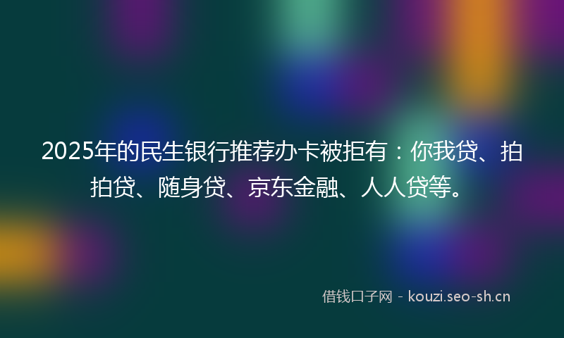 2025年的民生银行推荐办卡被拒有：你我贷、拍拍贷、随身贷、京东金融、人人贷等。
