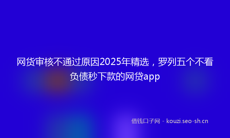 网货审核不通过原因2025年精选，罗列五个不看负债秒下款的网贷app
