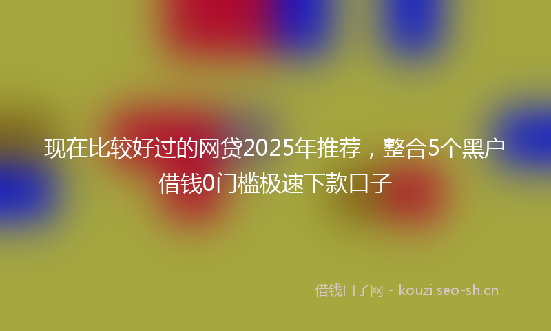 现在比较好过的网贷2025年推荐，整合5个黑户借钱0门槛极速下款口子