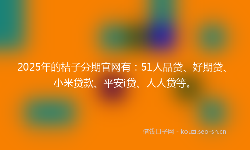 2025年的桔子分期官网有：51人品贷、好期贷、小米贷款、平安i贷、人人贷等。