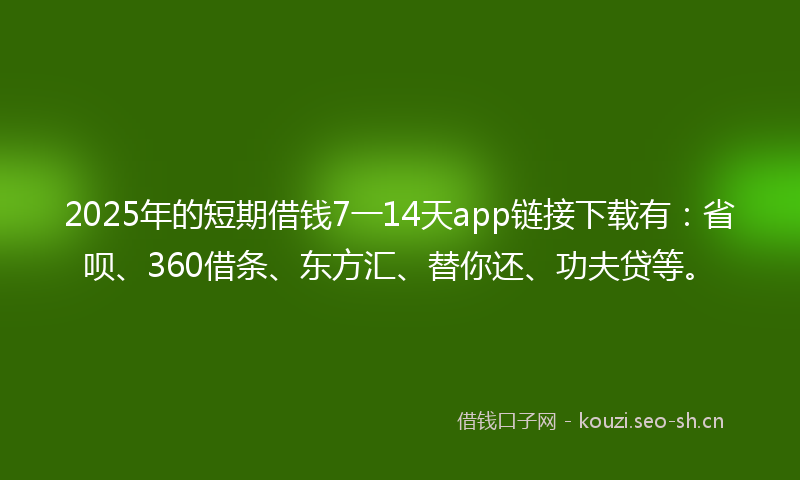 2025年的短期借钱7一14天app链接下载有：省呗、360借条、东方汇、替你还、功夫贷等。