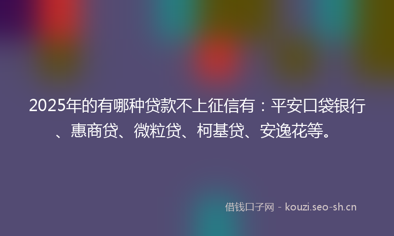 2025年的有哪种贷款不上征信有：平安口袋银行、惠商贷、微粒贷、柯基贷、安逸花等。
