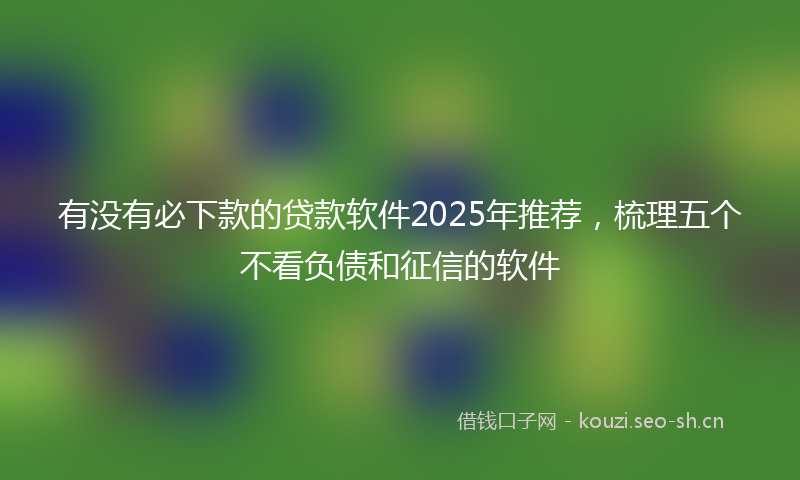 有没有必下款的贷款软件2025年推荐，梳理五个不看负债和征信的软件