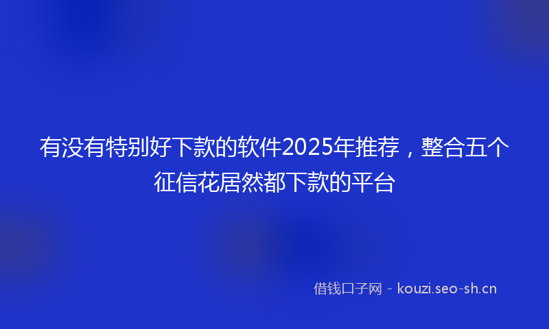 有没有特别好下款的软件2025年推荐，整合五个征信花居然都下款的平台