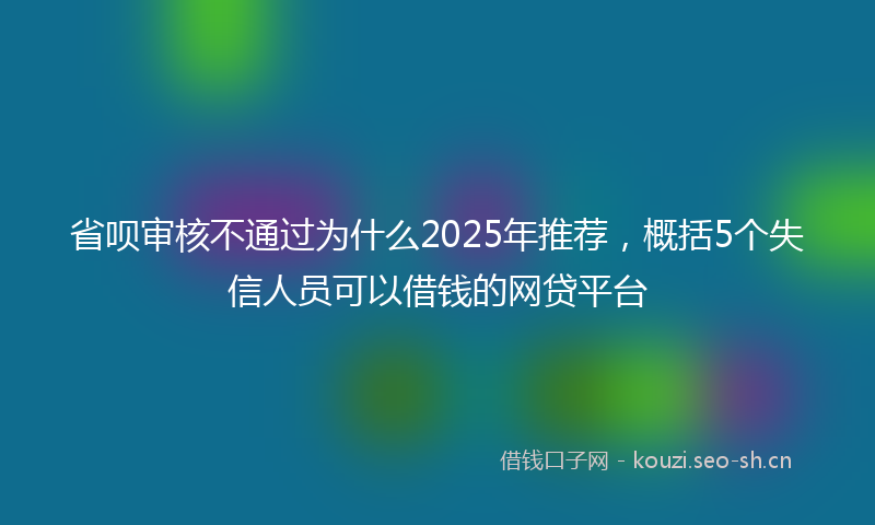 省呗审核不通过为什么2025年推荐，概括5个失信人员可以借钱的网贷平台