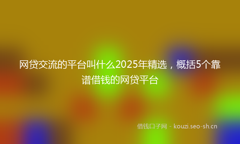 网贷交流的平台叫什么2025年精选，概括5个靠谱借钱的网贷平台