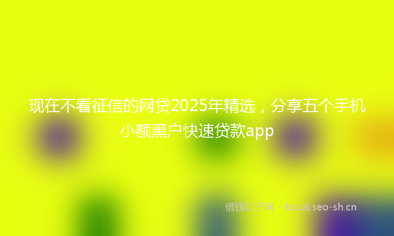 现在不看征信的网贷2025年精选，分享五个手机小额黑户快速贷款app