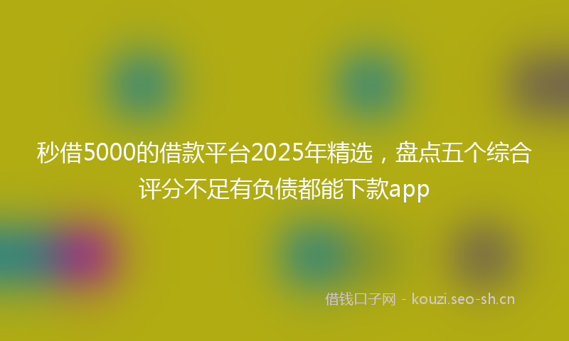 秒借5000的借款平台2025年精选，盘点五个综合评分不足有负债都能下款app