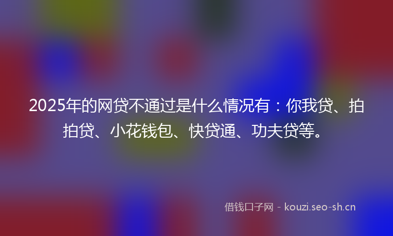 2025年的网贷不通过是什么情况有：你我贷、拍拍贷、小花钱包、快贷通、功夫贷等。