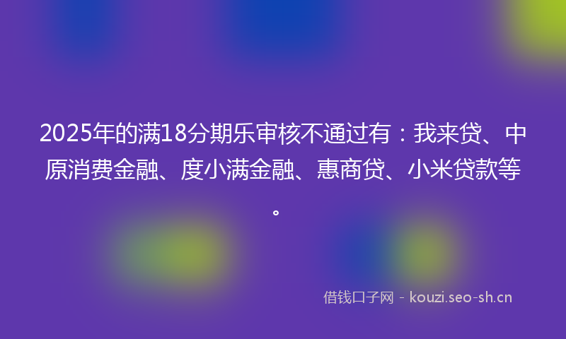 2025年的满18分期乐审核不通过有：我来贷、中原消费金融、度小满金融、惠商贷、小米贷款等。