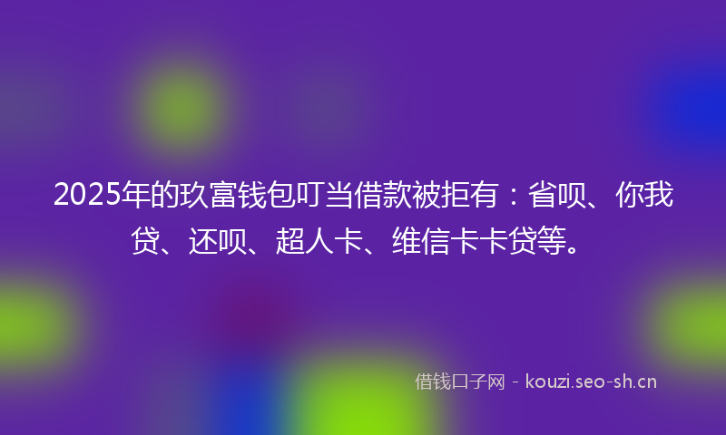 2025年的玖富钱包叮当借款被拒有：省呗、你我贷、还呗、超人卡、维信卡卡贷等。