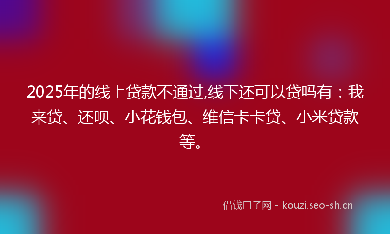 2025年的线上贷款不通过,线下还可以贷吗有：我来贷、还呗、小花钱包、维信卡卡贷、小米贷款等。
