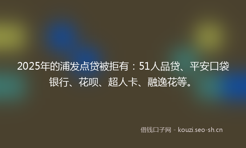 2025年的浦发点贷被拒有：51人品贷、平安口袋银行、花呗、超人卡、融逸花等。