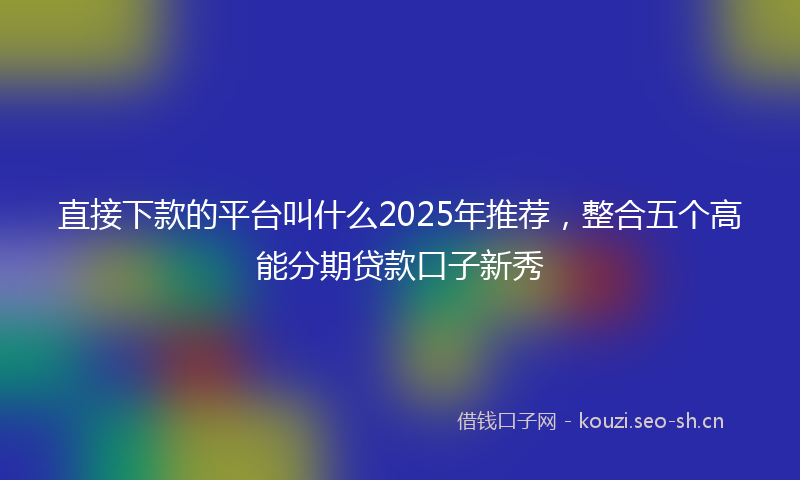 直接下款的平台叫什么2025年推荐，整合五个高能分期贷款口子新秀