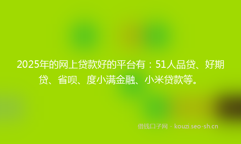 2025年的网上贷款好的平台有：51人品贷、好期贷、省呗、度小满金融、小米贷款等。