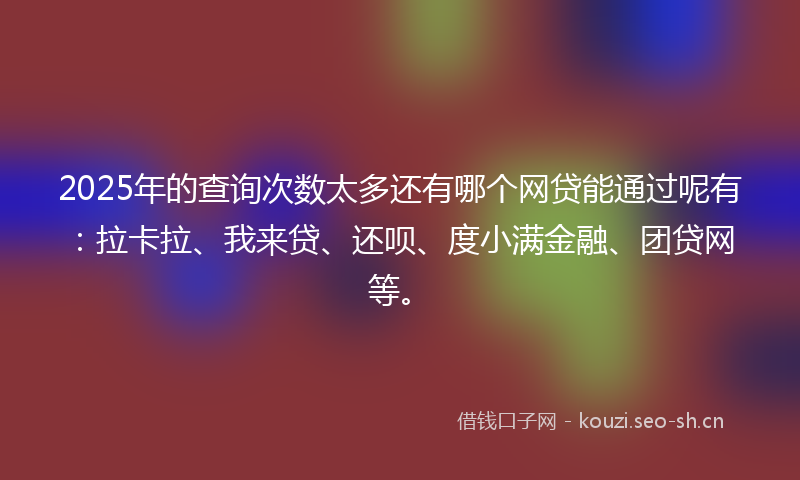 2025年的查询次数太多还有哪个网贷能通过呢有：拉卡拉、我来贷、还呗、度小满金融、团贷网等。