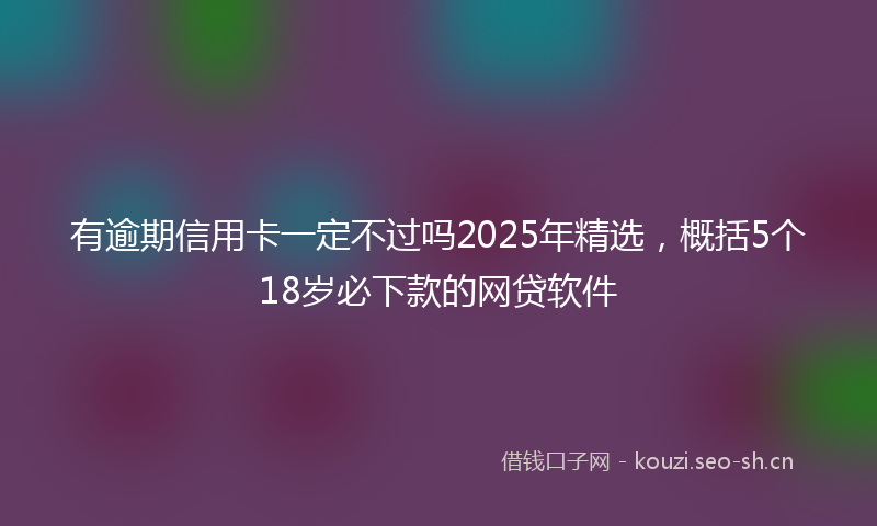 有逾期信用卡一定不过吗2025年精选，概括5个18岁必下款的网贷软件