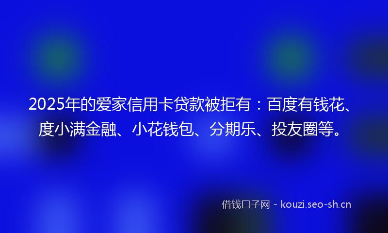 2025年的爱家信用卡贷款被拒有：百度有钱花、度小满金融、小花钱包、分期乐、投友圈等。